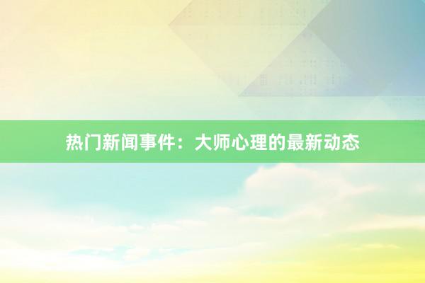 热门新闻事件：大师心理的最新动态